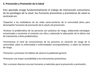5. Prevención y Promoción de la Salud
Este apartado recoge fundamentalmente el trabajo de intervención comunitaria
de los psicólogos de la salud. Sus funciones preventivas y promotoras de salud se
centrarán en:
•Capacitar a los mediadores de las redes socio-sanitarias de la comunidad diana para
desempeñar funciones de promoción de la salud y de prevención.
•Analizar la problemática de las personas con prácticas de riesgo, elaborando estrategias
encaminadas a aumentar el contacto con ellas y valorando la adecuación de la oferta real
de tratamiento a dicha problemática.
•Incrementar el nivel de conocimientos de las personas en situación de riesgo de la
comunidad, sobre la enfermedad o enfermedades correspondientes, o sobre los factores
de riesgo.
•Fomentar y promover los hábitos de salud en la población general.
•Promover una mayor accesibilidad a los instrumentos preventivos.
•Dar a conocer diversos recursos humanos y materiales para la prevención y promoción.
 