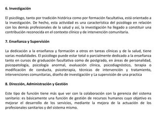 6. Investigación
El psicólogo, tanto por tradición histórica como por formación facultativa, está orientado a
la investigación. De hecho, esta actividad es una característica del psicólogo en relación
con los demás profesionales de la salud y así, la investigación ha llegado a constituir una
contribución reconocida en el contexto clínico y de intervención comunitaria.
7. Enseñanza y Supervisión
La dedicación a la enseñanza y formación a otros en tareas clínicas y de la salud, tiene
varias modalidades. El psicólogo puede estar total o parcialmente dedicado a la enseñanza
tanto en cursos de graduación facultativa como de postgrado, en áreas de personalidad,
psicopatología, psicología anormal, evaluación clínica, psicodiagnóstico, terapia o
modificación de conducta, psicoterapia, técnicas de intervención y tratamiento,
intervenciones comunitarias, diseño de investigación y La supervisión de una practica
8. Dirección, Administración y Gestión
Este tipo de función tiene más que ver con la colaboración con la gerencia del sistema
sanitario: es básicamente una función de gestión de recursos humanos cuyo objetivo es
mejorar el desarrollo de los servicios, mediante la mejora de la actuación de los
profesionales sanitarios y del sistema mismo.
 
