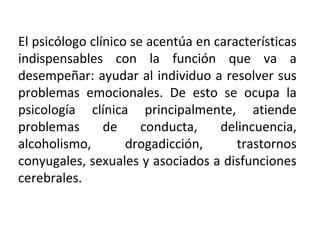 El psicólogo clínico se acentúa en características
indispensables con la función que va a
desempeñar: ayudar al individuo a resolver sus
problemas emocionales. De esto se ocupa la
psicología clínica principalmente, atiende
problemas de conducta, delincuencia,
alcoholismo, drogadicción, trastornos
conyugales, sexuales y asociados a disfunciones
cerebrales.
 