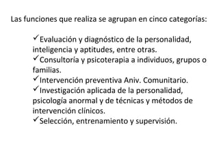 Las funciones que realiza se agrupan en cinco categorías:
Evaluación y diagnóstico de la personalidad,
inteligencia y aptitudes, entre otras.
Consultoría y psicoterapia a individuos, grupos o
familias.
Intervención preventiva Aniv. Comunitario.
Investigación aplicada de la personalidad,
psicología anormal y de técnicas y métodos de
intervención clínicos.
Selección, entrenamiento y supervisión.
 