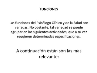FUNCIONES
Las funciones del Psicólogo Clínico y de la Salud son
variadas. No obstante, tal variedad se puede
agrupar en las siguientes actividades, que a su vez
requieren determinadas especificaciones.
A continuación están son las mas
relevante:
 