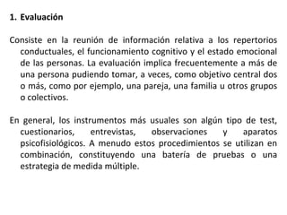 1. Evaluación
Consiste en la reunión de información relativa a los repertorios
conductuales, el funcionamiento cognitivo y el estado emocional
de las personas. La evaluación implica frecuentemente a más de
una persona pudiendo tomar, a veces, como objetivo central dos
o más, como por ejemplo, una pareja, una familia u otros grupos
o colectivos.
En general, los instrumentos más usuales son algún tipo de test,
cuestionarios, entrevistas, observaciones y aparatos
psicofisiológicos. A menudo estos procedimientos se utilizan en
combinación, constituyendo una batería de pruebas o una
estrategia de medida múltiple.
 
