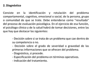 2. Diagnóstico
Consiste en la identificación y rotulación del problema
comportamental, cognitivo, emocional o social, de la persona, grupo
o comunidad de que se trate. Debe entenderse como "resultado"
del proceso de evaluación psicológica. En el ejercicio de esa función,
el psicólogo clínico y de la salud habrá de tomar decisiones, entre las
que hay que destacar las siguientes:
- Decisión sobre si se trata de un problema que cae dentro de
su competencia o no.
- Decisión sobre el grado de severidad o gravedad de las
primeras informaciones que se ofrecen del problema.
- Diagnóstico, si procede.
- Especificación del problema en términos operativos.
- Indicación del tratamiento.
 