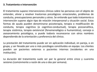 3. Tratamiento e Intervención
El tratamiento supone intervenciones clínicas sobre las personas con el objeto de
entender, aliviar y resolver trastornos psicológicos: emocionales, problemas de
conducta, preocupaciones personales y otros. Se entiende que todo tratamiento o
intervención supone algún tipo de relación interpersonal y situación social. Estas
formas de ayuda pueden denominarse psicoterapia, terapia o modificación de
conducta, terapia cognitiva (o cognitivo-conductual), terapia psicoanalítica,
terapia sistémica, terapia existencial (fenomenológica o humanística), consejo o
asesoramiento psicológico, o puede todavía reconocerse con otros nombres
dependiendo de la orientación y preferencia del clínico.
La prestación del tratamiento puede ser en aplicación individual, en pareja, o en
grupo, y ser llevado por uno o más psicólogos constituidos en equipo. Los clientes
pueden ser pacientes externos o pacientes internos (residentes en una
institución).
La duración del tratamiento suele ser por lo general entre cinco y cuarenta
sesiones (comúnmente a razón de una o dos por semana).
 