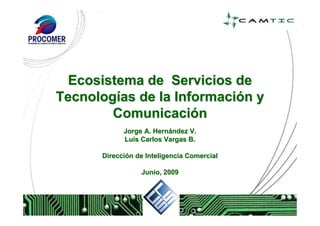 Ecosistema de Servicios de
Tecnologías de la Información y
        Comunicación
            Jorge A. Hernández V.
            Luis Carlos Vargas B.

      Dirección de Inteligencia Comercial

                 Junio, 2009
 