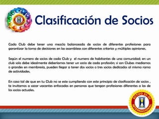 Clasificación de Socios
Cada Club debe tener una mezcla balanceada de socios de diferentes profesiones para
garantizar la toma de decisiones en las asambleas con diferentes criterios y múltiples opiniones.
Según el numero de socios de cada Club y el numero de habitantes de una comunidad; en un
club solo debe idealmente deberíamos tener un socio de cada profesión; si son Clubes mediamos
o grandes en membresía, pueden llegar a tener dos socios o tres socios dedicados al mismo ramo
de actividades.

En caso tal de que en tu Club no se este cumpliendo con este principio de clasificación de socios ,
te invitamos a sacar vacantes enfocadas en personas que tengan profesiones diferentes a las de
los socios actuales.

 