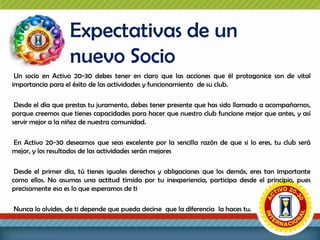 Expectativas de un
nuevo Socio
Un socio en Activo 20-30 debes tener en claro que las acciones que él protagonice son de vital
importancia para el éxito de las actividades y funcionamiento de su club.
Desde el día que prestas tu juramento, debes tener presente que has sido llamado a acompañarnos,
porque creemos que tienes capacidades para hacer que nuestro club funcione mejor que antes, y así
servir mejor a la niñez de nuestra comunidad.
En Activo 20-30 deseamos que seas excelente por la sencilla razón de que si lo eres, tu club será
mejor, y los resultados de las actividades serán mejores
Desde el primer día, tú tienes iguales derechos y obligaciones que los demás, eres tan importante
como ellos. No asumas una actitud tímida por tu inexperiencia, participa desde el principio, pues
precisamente eso es lo que esperamos de ti
Nunca lo olvides, de ti depende que pueda decirse que la diferencia la haces tu.

 