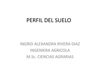 PERFIL DEL SUELO 
INGRID ALEXANDRA RIVERA DIAZ 
INGENIERA AGRICOLA 
M.Sc. CIENCIAS AGRARIAS 
 