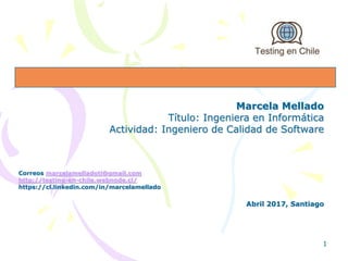 Marcela Mellado
Título: Ingeniera en Informática
Actividad: Ingeniero de Calidad de Software
Correos marcelamelladoti@gmail.com
http://testing-en-chile.webnode.cl/
https://cl.linkedin.com/in/marcelamellado
Abril 2017, Santiago
1
 