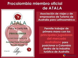 Permite trabajar de
primera mano con los
principales jugadores
del mercado
australiano para
posicionar a Colombia
dentro de la industria
turística de Australia
Asociación de viajes y de
empresarios de Turismo de
Australia para Latinoamérica
Procolombia miembro oficial
de ATALA
 