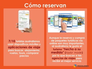 Cómo reservan
Aunque la reserva y compra
de paquetes turísticos vía
online son muy importantes,
al australiano le gusta el
turismo “hecho a su
medida” (taylor made)
por lo que buscan a las
agencias de viajes para
recibir el mejor servicio
7/10 turistas australianos
usan dispositivos móviles y
aplicaciones de viaje
para buscar, alojamiento,
vuelos, tours, comparar
precios
 