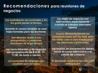 Recomendaciones para reuniones de
negocios
Los viajes de negocios son
bienvenidos especialmente
cuando se trabajan mercados
lejanos
Con la diferencia horaria las
comunicaciones son vía mail, pero
las visitas cara a cara fortalecerán
las relaciones comerciales
Las tarjetas de presentación deben
incluir el correo electrónico y el
celular de contacto
Es necesario organizar las citas con
anticipación
Los australianos son puntuales y no
les gusta perder el tiempo
Durante el verano también se usan
trajes formales para las reuniones
Son directos, leales a sus
proveedores y construyen
relaciones de largo tiempo
Las horas laborales y de negocios
son generalmente de 8-8:30- 17-
17:30, de lunes a viernes
Las reuniones de negocios son
amables pero formales
 
