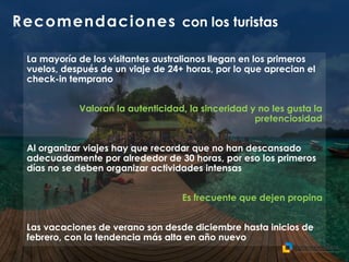Recomendaciones con los turistas
La mayoría de los visitantes australianos llegan en los primeros
vuelos, después de un viaje de 24+ horas, por lo que aprecian el
check-in temprano
Valoran la autenticidad, la sinceridad y no les gusta la
pretenciosidad
Al organizar viajes hay que recordar que no han descansado
adecuadamente por alrededor de 30 horas, por eso los primeros
días no se deben organizar actividades intensas
Es frecuente que dejen propina
Las vacaciones de verano son desde diciembre hasta inicios de
febrero, con la tendencia más alta en año nuevo
 