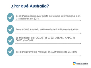 Es miembro del OCDE, el G-20, ASEAN, APEC, la
OMC y la ONU.
¿Por qué Australia?
Es el 8ª país con mayor gasto en turismo internacional con
31,8 billones en 2014.
Para el 2015 Australia emitió más de 9 millones de turistas.
El salario promedio mensual en Australia es de U$ 4.500
 