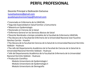PERFIL PROFESIONAL
Docente Principal a Dedicación Exclusiva
luzveliaalvarez@gmail.com
guadalupealvarezortega@hotmail.com
Licenciado en Enfermería de la UNHEVAL
Segunda Especialidad en Salud Familiar y Comunitaria
Maestría en Epidemiología
Doctorado en Ciencias de la Salud
Enfermera General en los Servicios Básicos de Salud
Docente Nombrada a tiempo completo de la Facultad de Enfermería UNHEVAL
Pas Decana de la Facultad de Enfermería de la Universidad Nacional José Faustino
Sánchez Carrión - Huacho
Pas Decana de la Facultad de Ciencias de la Salud de la Universidad Nacional Hermilio
Valdizán - Huánuco
Pas Jefe del Departamento Académico de la Facultad de Ciencias de la Salud de la
Universidad Nacional Hermilio Valdizán - Huánuco
Jefe del Departamento Académico de la Facultad de Enfermería de la Universidad
Nacional Hermilio Valdizán - Huánuco
Producción Científica
Modulo Universitario de Epidemiología I
Modulo Universitario de Epidemiología II
Modulo Universitario de Demografía

 