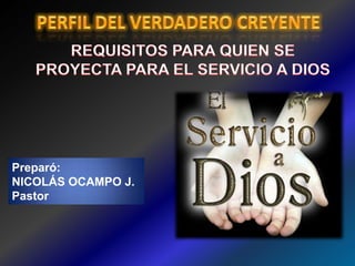 PERFIL DEL VERDADERO CREYENTE  REQUISITOS PARA QUIEN SE  PROYECTA PARA EL SERVICIO A DIOS  Preparó:  NICOLÁS OCAMPO J.  Pastor  