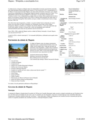Conselho
Municipal
Praça da Independência
c/acesso principal pela
Avenida Ho Chi Min, 975
Maputo
Distritos
Administração
- Presidente do
Conselho
Municipal
David Simango (Frelimo)
- Governadora
da Cidade de
Maputo
Lucília José Manuel Nota Hama
Área
- cidade e
município
346 77 km²
Altitude 47 m (154 pés)
População (15 de agosto de 2007)
- cidade e
município
1 094 315
• Densidade 3648/km
- Metro 1 766 823
(inclui o município de Matola)
- Gentílico Maputense
Fuso horário CAT (UTC+2)
Código postal 1100
Código de área +258 21
IDH 0,644 (2006)
ISO 3166-2 MZ-MPM
Sítio www.cmmaputo.gov.mz
(http://www.cmmaputo.gov.mz/)
Fortaleza de Maputo
Estação Ferroviária, construída entre
1913-1916
A cidade passou a designar-se Maputo depois da independência nacional, uma decisão anunciada
pelo então presidente Samora Machel num comício a 3 de Fevereiro de 1976 e formalizada em 13
de Março. O nome provém do Rio Maputo, que marca parte da fronteira sul do país e que, durante
a guerra pela independência de Moçambique, adquirira grande ressonância através do slogan "Viva
Moçambique unido do Rovuma ao Maputo" (o Rovuma é o rio que forma a fronteira com a
Tanzânia, a norte). Com a independência, a cidade sofreu um imenso afluxo populacional, devido à
guerra civil travada no interior do país (1976-1992) e à falta de infra-estruturas nas zonas rurais. O
natural crescimento demográfico faria também com que a cidade se transformasse muito ao longo
dos anos 1980 e 90.
Para além destas duas designações, a cidade e a sua área também foram conhecidas por outros
nomes, tais como Baía da Lagoa, Xilunguíne ou Chilunguíne (local onde se fala a língua
portuguesa), Mafumo, Camfumo ou Campfumo (do clã dos M'pfumo, o reino mais importante que
existia nesta região), Delagoa e Delagoa Bay, sendo esta designação mais conhecida
internacionalmente pelo menos até aos primeiros anos do século XX.
Entre 1980 e 1988 a cidade de Maputo incluiu a cidade da Matola, formando o Grande Maputo,
com uma área de 633 km².
A partir de 2010, o distrito municipal nº 1 foi nomeado KaM'pfumo, celebrando assim aquele nome
histórico.
Património da cidade de Maputo
A cidade de Maputo conta com alguns monumentos
importantes para a compreensão da história, não só da
cidade, mas do próprio país. Ainda que boa parte do
património esteja degradada, a cidade exibe exemplares
interessantes da arquitetura modernista portuguesa que
floresceu nos anos 1960 e 70 do século passado. Alguns
dos monumentos mais importantes da cidade:
Aeroporto Internacional de Maputo
Biblioteca Nacional de Moçambique
Bloco Habitacional O Leão Que Ri
Casa Amarela (que alberga o Museu Nacional da Moeda)
Casa de Ferro
Catedral de Maputo
Cenáculo da Fé
Edifício do Conselho Municipal de Maputo
Edifício dos Correios de Maputo
Estação de Biologia Marítima
Estação do Caminho de Ferro, eleita a sétima mais bela do mundo
Fortaleza de Maputo
Hotel Polana
Igreja da Polana
Jardim Tunduru
Monumento aos Mortos da Primeira Guerra Mundial
Museu de História Natural de Moçambique
Palácio da Ponta Vermelha
Ver ainda a Lista do património edificado em Moçambique.
Governo da cidade de Maputo
Município
A autarquia de Maputo é dirigida desde Novembro de 1998 por um Conselho Municipal, órgão executivo colegial constituído por um Presidente eleito
por voto direto para um mandato de cinco anos e por 15 vereadores por ele designados. O governo é monitorizado por uma Assembleia Municipal,
composta por vereadores também eleitos por voto direto. Antes desta data a cidade era dirigida por um Conselho Executivo nomeado pelo governo
central. Os seguintes presidentes dos conselhos executivo e municipal dirigiram a cidade:
Distritos Urbanos
2
3
4
2
2
7
8
9
10 11
12 13
14
Page 2 of 9Maputo – Wikipédia, a enciclopédia livre
11-02-2015http://pt.wikipedia.org/wiki/Maputo
 