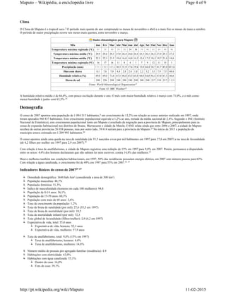 Clima
O Clima de Maputo é o tropical seco. O período mais quente do ano compreende os meses de novembro a abril e o mais frio os meses de maio a outubro.
O período de maior precipitação ocorre nos meses mais quentes, entre novembro e março.
Dados climatológicos para Maputo
Mês Jan Fev Mar Abr Mai Jun Jul Ago Set Out Nov Dez Ano
Temperatura máxima registada (°C) 43 39 40 39 38 34 36 39 46 45 44 44 46
Temperatura máxima média (°C) 29,9 29,6 29,3 27,8 26,4 24,6 24,4 25,3 26,1 26,5 27,4 29,1 27,2
Temperatura mínima média (°C) 22,3 22,3 21,5 19,4 16,8 14,8 14,2 15,4 17,2 18,3 19,7 21,4 18,6
Temperatura mínima registada (°C) 16 17 16 11 8 4 1 7 9 12 11 15 1
Precipitação (mm) 171,1 130,5 105,6 56,5 31,9 17,6 19,6 15,0 44,4 54,7 81,7 85,0 813,6
Dias com chuva 8,1 7,6 7,0 4,4 2,8 2,4 1,8 2,2 3,2 5,5 7,9 7,5 60,4
Humidade relativa (%) 69,0 69,0 71,0 67,5 66,0 63,5 65,0 64,0 64,0 65,5 67,0 67,5 66,6
Horas de sol 248 226 248 240 248 240 248 248 248 217 210 217 2 838
Fonte: World Meteorological Organization
Fonte #2: BBC Weather
A humidade relativa média é de 66,6%, com pouca oscilação durante o ano. O mês com maior humidade relativa é março com 71,0%, e o mês como
menor humidade é junho com 63,5%.
Demografia
O censo de 2007 apontou uma população de 1 094 315 habitantes, um crescimento de 13,2% em relação ao censo anterior realizado em 1997, onde
foram apurados 966 837 habitantes. Este crescimento populacional equivale a 1,2% ao ano, metade da média nacional de 2,4%. Segundo o INE (Instituto
Nacional de Estatística), este crescimento populacional lento em Maputo é resultado da migração para a província de Maputo, principalmente para as
zonas de expansão habitacional nos distritos de Boane, Marracuene e cidade da Matola. O INE relata ainda que entre 2006 e 2007, a cidade de Maputo
recebeu de outras províncias 26 038 pessoas, mas por outro lado, 39 614 saíram para a província de Maputo. No início de 2013 a população do
município estava estimada em 1 209 993 habitantes.
O censo apontou ainda uma queda na taxa de natalidade (de 35,5 nascidos vivos por mil habitantes em 1997 para 27,6 em 2007) e na taxa de fecundidade
(de 4,2 filhos por mulher em 1997 para 2,9 em 2007).
Com relação à taxa de analfabetismo, a cidade de Maputo registrou uma redução de 15% em 1997 para 9,8% em 2007. Porém, permanece a disparidade
entre os sexos: 4,4% dos homens declararam que não sabiam ler nem escrever, contra 14,8% das mulheres.
Houve melhoras também nas condições habitacionais, em 1997, 38% das residências possuíam energia elétrica, em 2007 este número passou para 63%.
Com relação a água canalizada, o crescimento foi de 49% em 1997 para 55% em 2007.
Indicadores Básicos do censo de 2007
Densidade demográfica: 3648 hab./km² (considerada a área de 300 km²)
População masculina: 48,7%
População feminina: 51,3%
Índice de masculinidade (homens em cada 100 mulheres): 94,8
População de 0-14 anos: 36,1%
População de 15-59 anos: 60,3%
População com mais de 60 anos: 3,6%
Taxa de crescimento da população: 1,2%
Taxa de bruta de natalidade (por mil): 27,6 (35,5 em 1997)
Taxa de bruta de mortalidade (por mil): 10,5
Taxa de mortalidade infantil (por mil): 72,3
Taxa global de fecundidade (filhos/mulher): 2,9 (4,2 em 1997)
Expectativa de vida, total: 55,0 anos
Expectativa de vida, homens: 52,1 anos
Expectativa de vida, mulheres: 57,9 anos
Taxa de analfabetismo, total: 9,8% (15% em 1997)
Taxa de analfabetismo, homens: 4,4%
Taxa de analfabetismo, mulheres: 14,8%
Número médio de pessoas por agregado familiar (residência): 4.9
Habitações com eletricidade: 63,0%
Habitações com água canalizada: 55,1%
Dentro de casa: 16,0%
Fora de casa: 39,1%
2
23
24
24
4
25
26
25
25
25 27
25 27
Page 4 of 9Maputo – Wikipédia, a enciclopédia livre
11-02-2015http://pt.wikipedia.org/wiki/Maputo
 