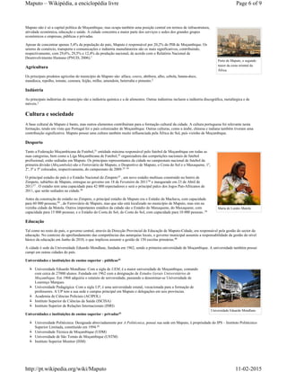Porto de Maputo, o segundo
maior da costa oriental da
África.
Maria de Lurdes Mutola
Universidade Eduardo Mondlane.
Maputo não é só a capital política de Moçambique, mas ocupa também uma posição central em termos de infraestrutura,
atividade económica, educação e saúde. A cidade concentra a maior parte dos serviços e sedes dos grandes grupos
económicos e empresas, públicas e privadas.
Apesar de concentrar apenas 5,4% da população do país, Maputo é responsável por 20,2% do PIB de Moçambique. Os
setores de comércio, transporte e comunicações e indústria manufatureira são os mais significativos, contribuindo,
respectivamente, com 29,6%, 29,5% e 12,4% da produção nacional, de acordo com o Relatório Nacional de
Desenvolvimento Humano (PNUD, 2006).
Agricultura
Os principais produtos agrícolas do município de Maputo são: alface, couve, abóbora, alho, cebola, batata-doce,
mandioca, repolho, tomate, cenoura, feijão, milho, amendoin, beterraba e pimento.
Indústria
As principais indústrias do município são a indústria química e a de alimentos. Outras indústrias incluem a indústria discográfica, metalúrgica e de
móveis.
Cultura e sociedade
A base cultural de Maputo é banto, mas outros elementos contribuíram para a formação cultural da cidade. A cultura portuguesa foi relevante nesta
formação, tendo em vista que Portugal foi o país colonizador de Moçambique. Outras culturas, como a árabe, chinesa e indiana também tiveram uma
contribuição significativa. Maputo possui uma cultura também muito influenciada pela África do Sul, país vizinho de Moçambique.
Desporto
Tanto a Federação Moçambicana de Futebol, entidade máxima responsável pelo futebol de Moçambique em todas as
suas categorias, bem como a Liga Moçambicana de Futebol, organizadora das competições nacionais de futebol
profissional, estão sediadas em Maputo. Os principais representantes da cidade no campeonato nacional de futebol da
primeira divisão (Moçambola) são o Ferroviário de Maputo, o Desportivo de Maputo, o Costa do Sol e o Maxaquene, 1º,
2º, 3º e 5º colocados, respectivamente, do campeonato de 2009.
O principal estádio do país é o Estádio Nacional do Zimpeto , um novo estádio multiuso construído no bairro de
Zimpeto, subúrbio de Maputo, entregue ao governo em 18 de Fevereiro de 2011 e inaugurado em 23 de Abril de
2011 . O estádio tem uma capacidade para 42 000 espectadores e será o principal palco dos Jogos Pan-Africanos de
2011, que serão sediados na cidade.
Antes da construção do estádio no Zimpeto, o principal estádio de Maputo era o Estádio da Machava, com capacidade
para 60 000 pessoas; , do Ferroviário de Maputo, mas que não está localizado no município de Maputo, mas sim na
vizinha cidade da Matola. Outros importantes estádios da cidade são o Estádio do Maxaquene, do Maxaquene, com
capacidade para 15 000 pessoas; e o Estádio do Costa do Sol, do Costa do Sol, com capacidade para 10 000 pessoas..
Educação
Tal como no resto do país, o governo central, através da Direcção Provincial de Educação de Maputo-Cidade, era responsável pela gestão do sector da
educação. No contexto do aprofundamento das competências das autarquias locais, o governo municipal assumiu a responsabilidade da gestão do nível
básico da educação em Junho de 2010, o que implicou assumir a gestão de 150 escolas primárias.
A cidade é sede da Universidade Eduardo Mondlane, fundada em 1962, sendo a primeira universidade de Moçambique. A universidade também possui
campi em outras cidades do país.
Universidades e instituições de ensino superior - públicas
Universidade Eduardo Mondlane: Com a sigla de UEM, é a maior universidade de Moçambique, contando
com cerca de 27000 alunos. Fundada em 1962 com a designação de Estudos Gerais Universitários de
Moçambique. Em 1968 adquiriu o estatuto de universidade, passando a denominar-se Universidade de
Lourenço Marques.
Universidade Pedagógica: Com a sigla UP, é uma universidade estatal, vocacionada para a formação de
professores. A UP tem a sua sede e campus principal em Maputo e delegações em seis províncias.
Academia de Ciências Policiais (ACIPOL)
Instituto Superior de Ciências da Saúde (ISCISA)
Instituto Superior de Relações Internacionais (ISRI)
Universidades e instituições de ensino superior - privadas
Universidade Politécnica: Designada abreviadamente por A Politécnica, possui sua sede em Maputo, é propriedade do IPS – Instituto Politécnico
Superior Limitada, constituído em 1994.
Universidade Técnica de Moçambique (UDM)
Universidade de São Tomás de Moçambique (USTM)
Instituto Superior Monitor (ISM)
1
2
2
31
32
33 34
35
36
37
38
39
34
40
41
41
42
Page 6 of 9Maputo – Wikipédia, a enciclopédia livre
11-02-2015http://pt.wikipedia.org/wiki/Maputo
 