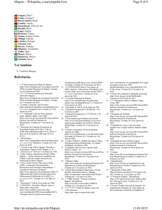 Xangai, China
Lisboa, Portugal
Rio de Janeiro, Brasil
Luanda, Angola
Joanesburgo, África do Sul
Brasília, Brasil
Lagos, Nigéria
Bordeaux, França
Tampa, Estados Unidos
Málaga, Espanha
Coimbra, Portugal
Chennai, Índia
Harare, Zimbaué
Mbabane, Suazilândia
Chiba, Japão
Macau, Macau
Monterrey, México
Ubatuba, Brasil
Ver também
Lourenço Marques
Referências
1. ↑ Apresentação da Cidade De Maputo
(http://www.cmmaputo.gov.mz/images/stories/2009/apresentacaocidade.pdf)
(PDF) Conselho Municipal de Maputo. Visitado
em 22 de janeiro de 2010.
2. ↑ Perfil Estatístico do Município
2004-2007 Maputo
(http://www.cmmaputo.gov.mz/images/stories/2009/perfilestatistico.pdf)
(PDF) Conselho Municipal de Maputo. Visitado
em 17 de janeiro de 2010.
3. ↑ Latitude, Longitude, and Elevation
(http://population.mongabay.com/population/mozambique/1040652/maputo)
(em inglês) mongabay.com. Visitado em 19 de
janeiro de 2010.
4. ↑ População Total por Sexo, Segundo
Idade. Maputo Cidade, Censo 2007
(http://www.ine.gov.mz/censo2007/rdcenso09/mc11/mcpop/q1)
Instituto Nacional de Estatística de
Moçambique. Visitado em 17 de janeiro de
2010.
5. ↑ Resolução da Comissão Permanente da
Assembleia Popular (CP AP) n° 5/80, de
26/06/1980, publicada no BR nº 025, I Série, 2º
Supl. de 26 de Junho de 1980, pág. 82-(1) a
82-(2).
6. ↑ Mozambique
(http://www.citypopulation.de/Mocambique.html)
(em inglês) City Population. Visitado em 23 de
janeiro de 2010.
7. ↑ Corvaja, Luigi (2003), Maputo: Desenho e
Arquitectura. Edições FAPF, Maputo, p. 58.
8. ↑ Decreto-Lei nº 10/76 de 13 de Março de 1976.
9. ↑ Sopa, António e Bartolomeu Rungo (2006),
Maputo — Roteiro Histórico Iconográfico da
Cidade. Centro de Estudos Brasileiros da
Embaixada do Brasil, Maputo.
10. ↑ Vasco André Ferreira Dinis Seco Coelho
(2004). Cooperação Descentralizada e
Participativa entre Portugal e Moçambique: o
Exemplo do Município da Matola
(http://www.repository.utl.pt/bitstream/10400.5/750/1/Tese%
20Mestrado%20-%20Vasco%20Coelho%20%
28Documento%20Definitivo%29.PDF) (em
português) p. 93.. Visitado em 12 de Julho de
2010.
11. ↑ Resolução nº 5/80 de 26 de Junho de 1980.
12. ↑ CHAÚQUE, Alexandre. Maputo: quem te
abraça não te larga mais
(http://www.verdade.co.mz/index.php?
view=article&catid=40%3Anacional&id=681%
3Amaputo-quem-te-abraca-nao-te-larga-
mais&format=pdf&option=com_content) (PDF)
a Verdade. Visitado em 20 de janeiro de 2010.
13. ↑ CUNNINGHAM,Jaime (10 de janeiro de
2009). Stations: A Destination That Matches the
Journey (http://www.newsweek.com/id/178825)
(em inglês) Newsweek. Visitado em 20 de
janeiro de 2010.
14. ↑ Conselho Municipal de Maputo
(http://www.cmmaputo.gov.mz/index.php?
option=com_frontpage&Itemid=1). Visitado em
22 de janeiro de 2010.
15. ↑ Resolução nº 5/80 de 26 de Junho de 1980
16. ↑ Despacho Presidencial nº 98/2005 de 11 de
Fevereiro de 2005
17. ↑ Despacho Presidencial nº 137/2010 de 15 de
Janeiro de 2010
18. ↑ Nyusi empossa governadores provinciais
(http://www.noticiasmocambique.co.mz/nyusi-
empossa-governadores-provinciais/) Notícias
Moçambique. Visitado em 21 de janeiro de
2015.
19. ↑ Distritos municipais: Novas designações
vigoram na cidade
(http://www.jornalnoticias.co.mz/pls/notimz2/getxml/pt/contentx/998564/20100401)
Sociedade do Notícias S/A. Visitado em 1 de
abril de 2010.
20. ↑ Araújo, Manuel G. Mendes de.Espaço Urbano
Demograficamente Multifacetado: As cidades
de Maputo e da Matola, 2006
21. ↑ População total por sexo, segundo idade.
Distrito Urbano 1 a 7
(http://www.ine.gov.mz/censo2007/rdcenso09/mc11/mcpop/)
Instituto Nacional de Estatística de
Moçambique. Visitado em 19 de janeiro de
2010.
22. ↑ Maputo Cidade
(http://www.mitur.gov.mz/potencial/maputoc.htm)
Ministério do Turismo de Moçambique.
Visitado em 21 de janeiro de 2010.
23. ↑ World Meteorological Organization. World
Weather Information Service - Maputo
(http://worldweather.wmo.int/033/c00128.htm).
Visitado em 11 de janeiro de 2014.
24. ↑ BBC Weather. Average Conditions
Maputo, Mozambique
(http://www.bbc.co.uk/weather/1040652).
Visitado em 11 de janeiro de 2014.
25. ↑ Cidade de Maputo conta com
1.094 habitantes
(http://opais.sapo.mz/opais/index.php?
view=article&catid=45:sociedade&id=614:cidade-
de-maputo-conta-com-1094-
habitantes&option=com_content&Itemid=176)
O País online. Visitado em 21 de janeiro de
2010.
26. ↑ Paineis, Key Indicators, População projectada
(http://www.ine.gov.mz/pt/Dashboards).
Visitado em 29 de Maio de 2013.
27. ↑ Indicadores Básicos, Maputo Cidade,
Censo, 2007
(http://www.ine.gov.mz/censo2007/rdcenso09/mc11/indicador/)
Instituto Nacional de Estatística de
Moçambique. Visitado em 17 de janeiro de
2010.
28. ↑ População por Religião
(http://www.ine.gov.mz/censo2007/rdcenso09/mc11/rel/q1)
Instituto Naciona de Estatística de
Moçambique. Visitado em 18 de janeiro de
2010.
29. ↑ População de 5 anos e mais por idade,
segundo sexo e língua materna. Maputo cidade,
2007
(http://www.ine.gov.mz/censo2007/rdcenso09/mc11/lig/q1)
Instituto Naciona de Estatística de
Moçambique. Visitado em 20 de janeiro de
2010.
30. ↑ População por tipo somático/origem
(http://www.ine.gov.mz/censo2007/rdcenso09/mc11/raca/q1)
Instituto Naciona de Estatística de
Moçambique. Visitado em 20 de janeiro de
2010.
31. ↑ Estatuto
(http://www.fmf.co.mz/afederacao/estatutos.html)
Liga Moçambicana de Futebol. Visitado em 21
de janeiro de 2010.
32. ↑ Regulamentos
(http://www.lmf.org.mz/regulamentos) Liga
Moçambicana de Futebol. Visitado em 21 de
janeiro de 2010.
33. ↑ Moçambola Tabela 2009
(http://br.oleole.com/tables/675/47/rank/a) Ole
Ole. Visitado em 21 de janeiro de 2010.
34. ↑ Pesquisa Estádios - Moçambique
(http://www.ogol.com.br/search_stadium.php?
nac=166) ogol.com.br. Visitado em 21 de
janeiro de 2010.
35. ↑ O nome "Estádio Nacional do Zimpeto" foi
atribuído pelo Despacho de 18 de Agosto de
2010, publicado no Boletim da República nº
53
54
a b
a b c d e f g
a b c
a b
a b c d e f g h i
a b c
a b
Page 8 of 9Maputo – Wikipédia, a enciclopédia livre
11-02-2015http://pt.wikipedia.org/wiki/Maputo
 