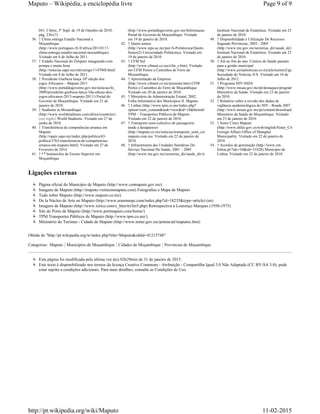 041, I Série, 3º Supl. de 19 de Outubro de 2010,
pág. 236-(7)
36. ↑ China entrega Estádio Nacional a
Moçambique
(http://www.portugues.rfi.fr/africa/20110117-
china-entrega-estadio-nacional-mocambique).
Visitado em 8 de Julho de 2011.
37. ↑ Estádio Nacional do Zimpeto inaugurado com
pompa e muita festa
(http://noticias.sapo.mz/info/artigo/1147048.html).
Visitado em 8 de Julho de 2011.
38. ↑ Presidente Guebuza lança 10ª edição dos
jogos Africanos – Maputo 2011
(http://www.portaldogoverno.gov.mz/noticias/fo_news_desporto/julho-
2009/presidente-guebuza-lanca-10a-edicao-dos-
jogos-africanos-2013-maputo-2011/) Portal do
Governo de Moçambique. Visitado em 21 de
janeiro de 2010.
39. ↑ Stadiums in Mozambique
(http://www.worldstadiums.com/africa/countries/mozambique.shtml)
(em inglês) World Stadiums. Visitado em 27 de
junho de 2010.
40. ↑ Transferência de competências arranca em
Maputo
(http://opais.sapo.mz/index.php/politica/63-
politica/3763-transferencia-de-competencias-
arranca-em-maputo.html). Visitado em 27 de
Fevereiro de 2014.
41. ↑ Instituicões de Ensino Superior em
Moçambique
(http://www.portaldogoverno.gov.mz/Informacao/edu/subfo_inst_ens_sup/)
Portal do Governo de Moçambique. Visitado
em 19 de janeiro de 2010.
42. ↑ Quem somos
(http://www.ispu.ac.mz/por/A-Politécnica/Quem-
Somos2) Universidade Politécnica. Visitado em
19 de janeiro de 2010.
43. ↑ CFM Sul
(http://www.cfmnet.co.mz/cfm_s.htm). Visitado
em CFM Portos e Caminhos de Ferro de
Moçambique.
44. ↑ Apresentação da Empresa
(http://www.cfmnet.co.mz/presente.htm) CFM
Portos e Caminhos de Ferro de Moçambique.
Visitado em 20 de janeiro de 2010.
45. ↑ Ministério da Administração Estatal. 2002.
Folha Informativa dos Municípios II. Maputo.
46. ↑ Linhas (http://www.tpm.co.mz/index.php?
option=com_content&task=view&id=18&Itemid=32)
TPM – Transportes Públicos de Maputo.
Visitado em 22 de janeiro de 2010.
47. ↑ Transporte semi-colectivo de passageiros
tende a desaparecer
(http://maputo.co.mz/noticias/transporte_semi_colectivo_de_passageiros_tende_a_desaparecer)
maputo.com.mz. Visitado em 22 de janeiro de
2010.
48. ↑ Infraestrutura das Unidades Sanitárias Do
Serviço Nacional De Saúde, 2001 – 2005
(http://www.ine.gov.mz/sectorias_dir/saude_dir/infst)
Instituto Nacional de Estatística. Visitado em 23
de janeiro de 2010.
49. ↑ Disponibilidade e Utilização De Recursos
Segundo Províncias, 2003 - 2005
(http://www.ine.gov.mz/sectorias_dir/saude_dir/despr)
Instituto Nacional de Estatística. Visitado em 23
de janeiro de 2010.
50. ↑ Até ao fim do ano: Centros de Saúde passam
para a gestão municipal
(http://www.jornalnoticias.co.mz/pls/notimz2/getxml/pt/contentx/1
Sociedade do Notícias S/A. Visitado em 16 de
Julho de 2012.
51. ↑ Programa HIV-SIDA
(http://www.misau.gov.mz/pt/destaques/programa_hiv_sida)
Ministério da Saúde. Visitado em 23 de janeiro
de 2010.
52. ↑ Relatório sobre a revisão dos dados de
viglância epidemiológica do HIV - Ronda 2007
(http://www.misau.gov.mz/pt/content/download/3715/21689/file/R
Ministério da Saúde de Moçambique. Visitado
em 23 de janeiro de 2010.
53. ↑ Sister Cities Maputo
(http://www.shfao.gov.cn/wsb/english/Sister_Cities/u1a14215.html
Foreign Affairs Office of Shanghai
Municipality. Visitado em 22 de janeiro de
2010.
54. ↑ Acordos de geminação (http://www.cm-
lisboa.pt/?idc=34&idi=31828) Município de
Lisboa. Visitado em 22 de janeiro de 2010.
Ligações externas
Página oficial do Município de Maputo (http://www.cmmaputo.gov.mz)
Imagens de Maputo (http://maputo.visitusinmaputo.com) Fotografias e Mapa de Maputo
Tudo sobre Maputo (http://www.maputo.co.mz)
De la Núcleo de Arte en Maputo (http://www.erasmuspc.com/index.php?id=18235&type=article) (en)
Imagens de Maputo (http://www.xirico.com/c_htm/tri/lm5.php) Retrospectiva a Lourenço Marques (1950-1975)
Site do Porto de Maputo (http://www.portmaputo.com/home/)
TPM Transportes Públicos de Maputo (http://www.tpm.co.mz/)
Ministério do Turismo - Cidade de Maputo (http://www.mitur.gov.mz/potencial/maputoc.htm)
Obtida de "http://pt.wikipedia.org/w/index.php?title=Maputo&oldid=41215748"
Categorias: Maputo Municípios de Moçambique Cidades de Moçambique Províncias de Moçambique
Esta página foi modificada pela última vez à(s) 03h29min de 31 de janeiro de 2015.
Este texto é disponibilizado nos termos da licença Creative Commons - Atribuição - Compartilha Igual 3.0 Não Adaptada (CC BY-SA 3.0); pode
estar sujeito a condições adicionais. Para mais detalhes, consulte as Condições de Uso.
a b
Page 9 of 9Maputo – Wikipédia, a enciclopédia livre
11-02-2015http://pt.wikipedia.org/wiki/Maputo
 