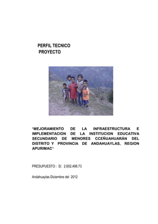 PERFIL TECNICO
PROYECTO
“MEJORAMIENTO DE LA INFRAESTRUCTURA E
IMPLEMENTACION DE LA INSTITUCION EDUCATIVA
SECUNDARIO DE MENORES CCEÑUAHUARÁN DEL
DISTRITO Y PROVINCIA DE ANDAHUAYLAS, REGION
APURIMAC”
PRESUPUESTO : S/. 2,602,498.73
Andahuaylas Diciembre del 2012
 
