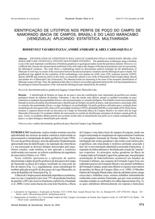 Revista Brasileira de Geociências 34(4):571-578, dezembro de 2004 
IDENTIFICAÇÃO DE LITOTIPOS NOS PERFIS DE POÇO DO CAMPO DE 
NAMORADO (BACIA DE CAMPOS, BRASIL) E DO LAGO MARACAIBO 
Abstract IDENTIFICATION OF LITHOTYPES IN WELL LOGS OF NAMORADO FIELD (CAMPOS BASIN, BRAZIL) AND 
MARACAIBO LAKE (VENEZUELA) APPLYING MULTIVARIED STATISTICS The identification of lithotypes along a borehole 
is one of the most important contributions of borehole geophysics to geological studies inside the petroleum industry. However, it is 
a difficult task, because the measurements performed in the well express the changes of the physical properties and, not necessarily, 
the lithological variations. This work shows a methodology based on discriminant analysis technique for the identification of 
lithotypes in well logs, by means of the association between the physical property variations and the lithological types in depth. The 
geophysical logs applied for the evaluation of this methodology were gamma ray (GR), sonic (DT), neutronic porosity (PHIN), 
density (RHOB) and resistivity (ILD). In this form, we tested this scheme in two wells of Namorado Field (Campos Basin, Brazil) 
and another two of Maracaibo Lake (Venezuela). The obtained results are interesting in the sense of the automatic identification of 
lithotypes using well logs. Thus, the optained results allow to observe an excellent agreement between the well log interpretations or 
the geological column descriptions of the well and the lithological types identified by the method. 
Keywords: discriminant analysis, geophysical logging, Campos Basin, Maracaibo Lake. 
Resumo A identificação de litotipos ao longo de um poço é uma das contribuições mais importantes da geofísica aos estudos 
geológicos dentro da indústria de petróleo. Entretanto, é uma das tarefas mais difíceis, porque as medidas executadas no poço 
expressam as mudanças das propriedades físicas e, não necessariamente, as variações litológicas. Este trabalho mostra uma metodologia 
baseada na técnica da análise discriminante para a identificação de litotipos nos perfis de poços, onde procuramos a associação entre 
as variações das propriedades físicas e os tipos litológicos em profundidade. Os perfis geofísicos utilizados para a avaliação desta 
metodologia são raios gama (GR), sônico (DT), porosidade neutrônica (PHIN), densidade (RHOB) e resistividade (ILD). Desta forma, 
testamos o esquema desenvolvido em dois poços do Campo de Namorado (Bacia de Campos, Brasil) e em outros dois do Lago 
Maracaibo (Venezuela). Os resultados obtidos são interessantes no sentido da identificação automática de litotipos usando perfis de 
poço. Assim, os resultados obtidos permite um excelente acordo entre as interpretações dos perfis ou as colunas estratigráficas dos 
poços e os tipos litológicos identificados pelo método. 
Palavras-chave: análise discriminante, geofísica de poço, Bacia de Campos, Lago Maracaibo. 
INTRODUÇÃO Atualmente, muitos estudos mostram uma boa 
aplicabilidade das técnicas da análise estatística multivariada no 
processamento e interpretação de dados geofísicos (Couto 1994). 
No caso da geofísica de poço, uma das aplicações freqüentemente 
apresentada trata da identificação e da separação das eletrofácies 
e a sua associação às diversos litotipos atravessados pelo poço. 
Outros estudos, onde também se têm aplicado a estatística 
multivariada com sucesso, se referem a problemas da engenharia 
de reservatório (Nitters et al. 1995). 
Neste trabalho apresenta-se a aplicação da análise 
discriminante a dados de perfis geofísicos de dois poços do Campo 
de Namorado na Bacia de Campos, localizado na costa norte do 
Rio de Janeiro (Fig. 1), e, seguidamente, nossa metodologia foi 
também aplicada aos perfis de dois poços do Lago Maracaibo, no 
oeste da República de Venezuela (Fig. 2). 
A Bacia de Campos possui destacada importância econômica, 
uma vez que é responsável por mais 75% da produção brasileira 
de petróleo e 80% das reservas brasileiras exploráveis (Guardado 
et al. 2000). Como outras bacias da costa leste brasileira, a Bacia 
Revista Brasileira de Geociências, Volume 34, 2004 
Roosevelt Tavares Flexa et al. 
571 
(VENEZUELA) APLICANDO ESTATÍSTICA MULTIVARIADA 
ROOSEVELT TAVARES FLEXA1, ANDRÉ ANDRADE2 & ABEL CARRASQUILLA1 
1 - Laboratório de Engenharia e Exploração de Petróleo, CCT, UENF, Rod. Amaral Peixoto Km 163, Av. Brenand S/N, CEP 27925-031, Macaé – RJ – 
Brasil, email: rtflexa@lenep.uenf.br, abel@lenep.uenf.br 
2 - Departamento de Geofísica, CG, Universidade Federal do Pará, Campus Universitário do Guamá, Rua Augusto Corrêa, 01, CEP 66075-110, Belém – PA 
– Brasil email: aandrade@ufpa.br 
de Campos é uma típica bacia de margem divergente, tendo sua 
origem relacionada ao rompimento do supercontinente Gondwana 
e à conseqüente formação do Oceano Atlântico. Nesta bacia, a 
interligação das rochas geradoras e das rochas reservatórios pós-evaporíticas 
está relacionada à tectônica profunda associada à 
fase rift e à movimentação adiastrófica associada à halocinese. A 
migração do hidrocarboneto é facilitada pela criação de “janelas” 
nos evaporitos. As principais rochas geradoras da Bacia de 
Campos estão na Formação Lagoa Feia, quanto que, suas principais 
acumulações de hidrocarbonetos acontecem nos basaltos da 
Formação Cabiúnas, nas coquinas da Formação Lagoa Feia, nos 
carbonatos porosos da Formação Macaé e nos arenitos turbidíticos 
da Formação Campos, sendo estes últimos os maiores reservatórios 
de petróleo da Bacia de Campos (Dias et al. 1990). O Membro 
Outeiro da Formação Macaé reúne, além de calcilutito creme, marga 
cinza-clara e folhelhos cinza, arenitos turbiditos informalmente 
conhecidos como arenitos Namorado, que por vezes ocorrem em 
camadas isoladas ou confinados em calhas deposicionais (Fig. 3), 
as quais subsidiram diferencialmente em resposta à halocinese 
 