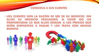 • CONOZCA A SUS CLIENTES
• LOS CLIENTES SON LA RAZÓN DE SER DE SU NEGOCIO; SIN
ELLOS SU NEGOCIO FRACASARÁ. SI USTED NO LES
PROPORCIONA LO QUE ELLOS DESEAN, A LOS PRECIOS QUE
ESTÉN DISPUESTOS A PAGAR Y LOS TRATA CON MUCHO
RESPETO,
 