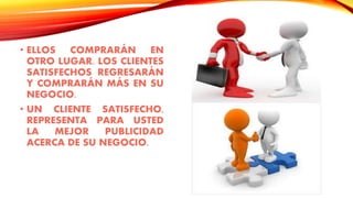 • ELLOS COMPRARÁN EN
OTRO LUGAR. LOS CLIENTES
SATISFECHOS REGRESARÁN
Y COMPRARÁN MÁS EN SU
NEGOCIO.
• UN CLIENTE SATISFECHO,
REPRESENTA PARA USTED
LA MEJOR PUBLICIDAD
ACERCA DE SU NEGOCIO.
 