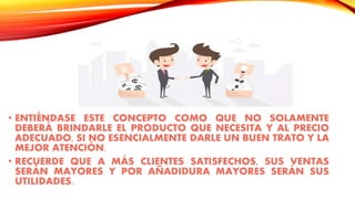 • ENTIÉNDASE ESTE CONCEPTO COMO QUE NO SOLAMENTE
DEBERÁ BRINDARLE EL PRODUCTO QUE NECESITA Y AL PRECIO
ADECUADO, SI NO ESENCIALMENTE DARLE UN BUEN TRATO Y LA
MEJOR ATENCIÓN.
• RECUERDE QUE A MÁS CLIENTES SATISFECHOS, SUS VENTAS
SERÁN MAYORES Y POR AÑADIDURA MAYORES SERÁN SUS
UTILIDADES.
 