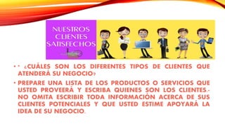 • * ¿CUÁLES SON LOS DIFERENTES TIPOS DE CLIENTES QUE
ATENDERÁ SU NEGOCIO?
• PREPARE UNA LISTA DE LOS PRODUCTOS O SERVICIOS QUE
USTED PROVEERÁ Y ESCRIBA QUIENES SON LOS CLIENTES.-
NO OMITA ESCRIBIR TODA INFORMACIÓN ACERCA DE SUS
CLIENTES POTENCIALES Y QUE USTED ESTIME APOYARÁ LA
IDEA DE SU NEGOCIO.
 