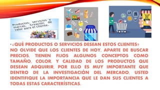 * ¿QUÉ PRODUCTOS O SERVICIOS DESEAN ESTOS CLIENTES?
NO OLVIDE QUE LOS CLIENTES DE HOY, APARTE DE BUSCAR
PRECIOS, TIENEN FIJOS ALGUNOS CONCEPTOS COMO
TAMAÑO, COLOR, Y CALIDAD DE LOS PRODUCTOS QUE
DESEAN ADQUIRIR, POR ELLO ES MUY IMPORTANTE QUE
DENTRO DE LA INVESTIGACIÓN DEL MERCADO, USTED
IDENTIFIQUE LA IMPORTANCIA QUE LE DAN SUS CLIENTES A
TODAS ESTAS CARACTERÍSTICAS.
 