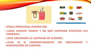 • OTRAS PREGUNTAS PUEDEN SER:
• ¿CADA CUÁNTO TIEMPO Y EN QUÉ CANTIDAD EFECTÚAN LAS
COMPRAS?
• ¿ESTÁ CRECIENDO LA CANTIDAD DE CLIENTES?
• ¿CUÁL ES EL COMPORTAMIENTO DEL CRECIMIENTO Y
DISMINUCIÓN DE CLIENTES?
 