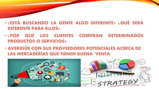 • ¿ESTÁ BUSCANDO LA GENTE ALGO DIFERENTE? ¿QUÉ SERÁ
DIFERENTE PARA ELLOS?
• ¿POR QUÉ LOS CLIENTES COMPRAN DETERMINADOS
PRODUCTOS O SERVICIOS?
• AVERIGÜE CON SUS PROVEEDORES POTENCIALES ACERCA DE
LAS MERCADERÍAS QUE TIENEN BUENA VENTA.
 
