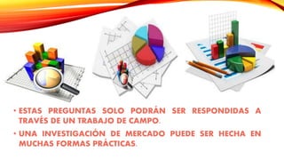 • ESTAS PREGUNTAS SOLO PODRÁN SER RESPONDIDAS A
TRAVÉS DE UN TRABAJO DE CAMPO.
• UNA INVESTIGACIÓN DE MERCADO PUEDE SER HECHA EN
MUCHAS FORMAS PRÁCTICAS.
 