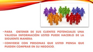 • PARA OBTENER DE SUS CLIENTES POTENCIALES UNA
VALIOSA INFORMACIÓN USTED PUEDE HACERLO DE LA
SIGUIENTE MANERA:
• CONVERSE CON PERSONAS QUE USTED PIENSA QUE
PUEDEN COMPRAR EN SU NEGOCIO.
 