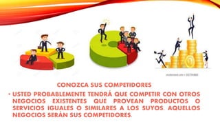 CONOZCA SUS COMPETIDORES
• USTED PROBABLEMENTE TENDRÁ QUE COMPETIR CON OTROS
NEGOCIOS EXISTENTES QUE PROVEAN PRODUCTOS O
SERVICIOS IGUALES O SIMILARES A LOS SUYOS. AQUELLOS
NEGOCIOS SERÁN SUS COMPETIDORES.
 