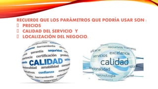 RECUERDE QUE LOS PARÁMETROS QUE PODRÍA USAR SON :
PRECIOS
CALIDAD DEL SERVICIO Y
LOCALIZACIÓN DEL NEGOCIO.
 