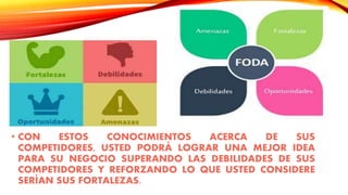 • CON ESTOS CONOCIMIENTOS ACERCA DE SUS
COMPETIDORES, USTED PODRÁ LOGRAR UNA MEJOR IDEA
PARA SU NEGOCIO SUPERANDO LAS DEBILIDADES DE SUS
COMPETIDORES Y REFORZANDO LO QUE USTED CONSIDERE
SERÍAN SUS FORTALEZAS.
 