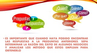 • ES IMPORTANTE QUE CUANDO HAYA PODIDO ENCONTRAR
LAS RESPUESTAS A LA PREGUNTAS ANTERIORES, SEPA
DETERMINAR LA RAZÓN DEL ÉXITO DE ALGUNOS NEGOCIOS
Y ANALIZAR LOS MÉTODO QUE ESTOS EMPLEAN PARA
OBTENERLO
 