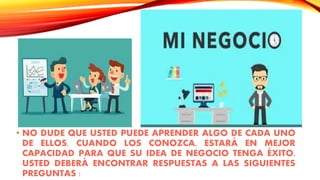 • NO DUDE QUE USTED PUEDE APRENDER ALGO DE CADA UNO
DE ELLOS. CUANDO LOS CONOZCA, ESTARÁ EN MEJOR
CAPACIDAD PARA QUE SU IDEA DE NEGOCIO TENGA ÉXITO.
USTED DEBERÁ ENCONTRAR RESPUESTAS A LAS SIGUIENTES
PREGUNTAS :
 