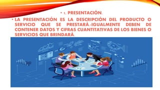 • 1. PRESENTACIÓN.
• LA PRESENTACIÓN ES LA DESCRIPCIÓN DEL PRODUCTO O
SERVICIO QUE SE PRESTARÁ.-IGUALMENTE DEBEN DE
CONTENER DATOS Y CIFRAS CUANTITATIVAS DE LOS BIENES O
SERVICIOS QUE BRINDARÁ.
 