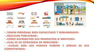 * ¿TIENEN PERSONAL BIEN CAPACITADO Y REMUNERADO?
* ¿REALIZAN PUBLICIDAD?
* ¿CÓMO DISTRIBUYEN SUS PRODUCTOS O SERVICIOS?
* ¿CUÁL ES SU ESTRATEGIA DE MERCADEO?
* ¿CUÁLES SON LOS PUNTOS FUERTES Y DÉBILES DE SUS
COMPETIDORES?
 