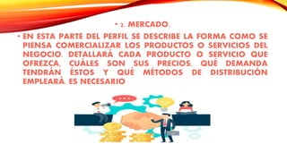 • 2. MERCADO.
• EN ESTA PARTE DEL PERFIL SE DESCRIBE LA FORMA COMO SE
PIENSA COMERCIALIZAR LOS PRODUCTOS O SERVICIOS DEL
NEGOCIO. DETALLARÁ CADA PRODUCTO O SERVICIO QUE
OFREZCA, CUÁLES SON SUS PRECIOS, QUÉ DEMANDA
TENDRÁN ÉSTOS Y QUÉ MÉTODOS DE DISTRIBUCIÓN
EMPLEARÁ. ES NECESARIO
 