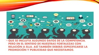 • QUE SE INCLUYA ALGUNOS DATOS DE LA COMPETENCIA,
PERO EN EL SENTIDO DE NUESTRAS FORTALEZAS CON
RELACIÓN A ELLA; ASÍ TAMBIÉN DEBERÁ ESPECIFICARSE LA
PROMOCIÓN Y PUBLICIDAD QUE NECESITAMOS.
 