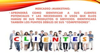 MERCADEO (MARKETING)
• APRENDERÁ COMO IDENTIFICAR A SUS CLIENTES
POTENCIALES Y LAS NECESIDADES O USOS QUE ELLOS
HARÁN DE SUS PRODUCTOS O SERVICIOS. IDENTIFICARÁ
TAMBIÉN LOS PUNTOS DÉBILES DE SUS “COMPETIDORES”.
 