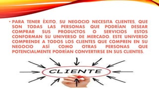 • PARA TENER ÉXITO, SU NEGOCIO NECESITA CLIENTES, QUE
SON TODAS LAS PERSONAS QUE PODRÍAN DESEAR
COMPRAR SUS PRODUCTOS O SERVICIOS ESTOS
CONFORMAN SU UNIVERSO DE MERCADO. ESTE UNIVERSO
COMPRENDE A TODOS LOS CLIENTES QUE COMPREN EN SU
NEGOCIO ASÍ COMO OTRAS PERSONAS QUE
POTENCIALMENTE PODRÍAN CONVERTIRSE EN SUS CLIENTES.
 