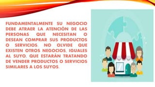 FUNDAMENTALMENTE SU NEGOCIO
DEBE ATRAER LA ATENCIÓN DE LAS
PERSONAS QUE NECESITAN O
DESEAN COMPRAR SUS PRODUCTOS
O SERVICIOS. NO OLVIDE QUE
EXISTEN OTROS NEGOCIOS, IGUALES
AL SUYO, QUE ESTARÁN TRATANDO
DE VENDER PRODUCTOS O SERVICIOS
SIMILARES A LOS SUYOS.
 