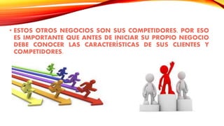 • ESTOS OTROS NEGOCIOS SON SUS COMPETIDORES. POR ESO
ES IMPORTANTE QUE ANTES DE INICIAR SU PROPIO NEGOCIO
DEBE CONOCER LAS CARACTERÍSTICAS DE SUS CLIENTES Y
COMPETIDORES.
 