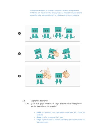 3. Responde a toques en la cabeza y sonidos cercanos: Cuby tiene un
micrófono con el que escucha lo que pasa a su alrededor. Prueba a darle
toquecitos o dar palmadas junto a su cabeza y verás cómo reacciona.
3.3. Segmentos de clientes
3.3.1. ¿Cuál es el grupo objetivo y el rango de edad al que usted planea
vender su producto y/o servicio?
 Grupo 1: personas con capacidades especiales de 3 años en
adelante
 Grupo 2: niños en general 3 a 9 años
 Grupo 3: personas de 12 años en adelante que muestren interés en
la programación
 
